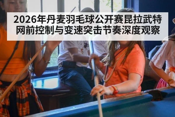 2026年丹麦羽毛球公开赛昆拉武特网前控制与变速突击节奏深度观察