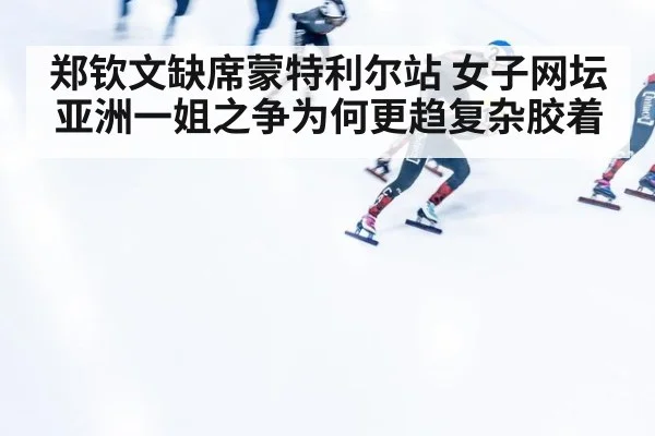 郑钦文缺席蒙特利尔站 女子网坛亚洲一姐之争为何更趋复杂胶着